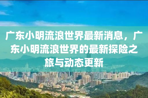 廣東小明流浪世界最新消息，廣東小明流浪世界的最新探險之旅與動態(tài)更新