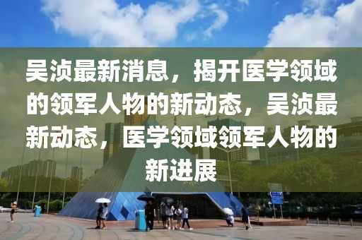 吳湞最新消息，揭開醫(yī)學(xué)領(lǐng)域的領(lǐng)軍人物的新動態(tài)，吳湞最新動態(tài)，醫(yī)學(xué)領(lǐng)域領(lǐng)軍人物的新進展