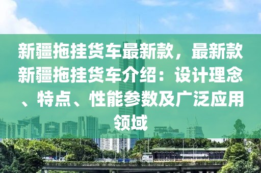 新疆拖掛貨車最新款，最新款新疆拖掛貨車介紹：設(shè)計理念、特點(diǎn)、性能參數(shù)及廣泛應(yīng)用領(lǐng)域