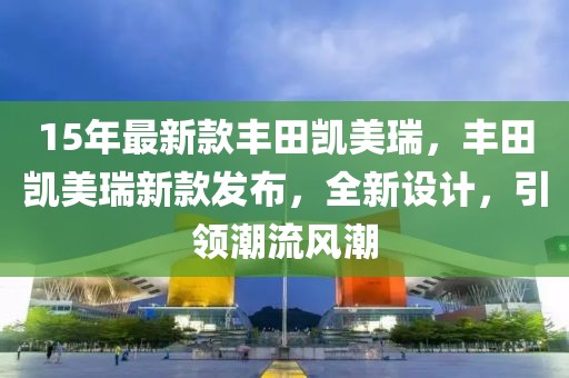 15年最新款豐田凱美瑞，豐田凱美瑞新款發(fā)布，全新設(shè)計(jì)，引領(lǐng)潮流風(fēng)潮