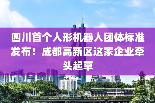 四川首個人形機器人團體標準發(fā)布！成都高新區(qū)這家企業(yè)牽頭起草