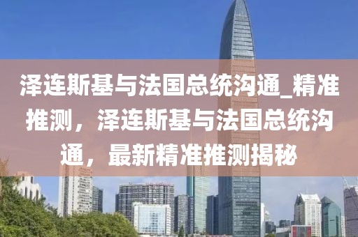 澤連斯基與法國總統(tǒng)溝通_精準(zhǔn)推測，澤連斯基與法國總統(tǒng)溝通，最新精準(zhǔn)推測揭秘