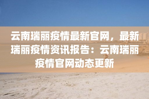 云南瑞麗疫情最新官網(wǎng)，最新瑞麗疫情資訊報(bào)告：云南瑞麗疫情官網(wǎng)動態(tài)更新