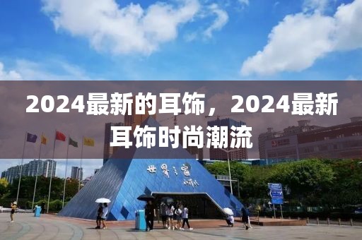 2024最新的耳飾，2024最新耳飾時尚潮流