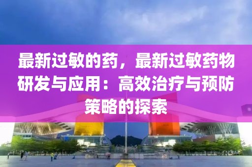 最新過敏的藥，最新過敏藥物研發(fā)與應(yīng)用：高效治療與預(yù)防策略的探索