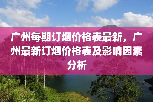 廣州每期訂煙價(jià)格表最新，廣州最新訂煙價(jià)格表及影響因素分析