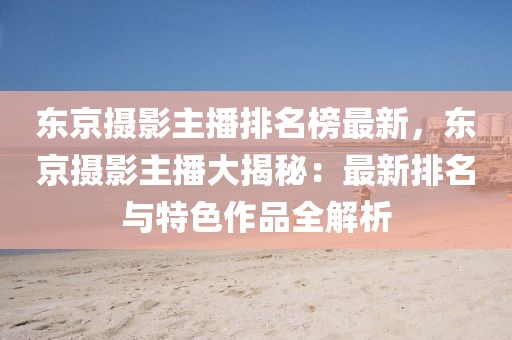 東京攝影主播排名榜最新，東京攝影主播大揭秘：最新排名與特色作品全解析