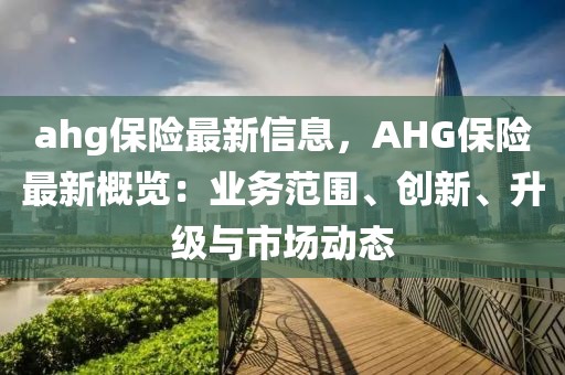 ahg保險最新信息，AHG保險最新概覽：業(yè)務范圍、創(chuàng)新、升級與市場動態(tài)
