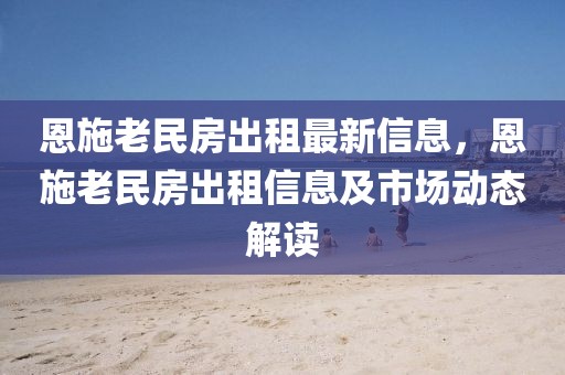 恩施老民房出租最新信息，恩施老民房出租信息及市場(chǎng)動(dòng)態(tài)解讀
