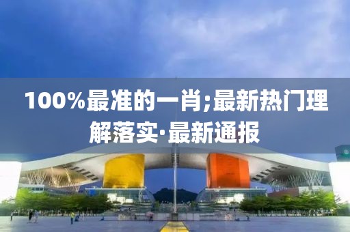 100%最準(zhǔn)的一肖;最新熱門理解落實(shí)·最新通報(bào)