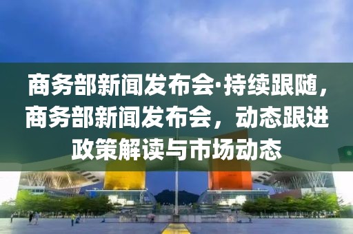 商務(wù)部新聞發(fā)布會·持續(xù)跟隨，商務(wù)部新聞發(fā)布會，動態(tài)跟進(jìn)政策解讀與市場動態(tài)