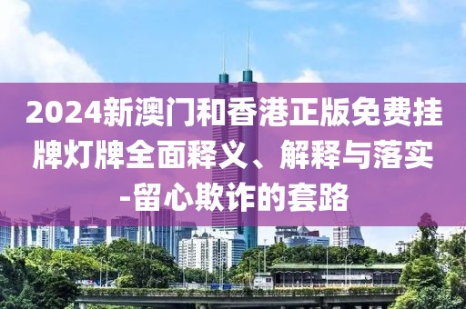 2024新澳門和香港正版免費掛牌燈牌全面釋義、解釋與落實-留心欺詐的套路