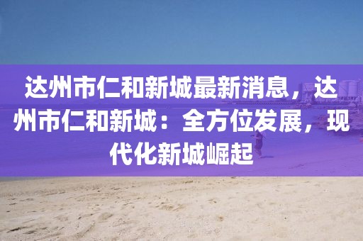 達(dá)州市仁和新城最新消息，達(dá)州市仁和新城：全方位發(fā)展，現(xiàn)代化新城崛起