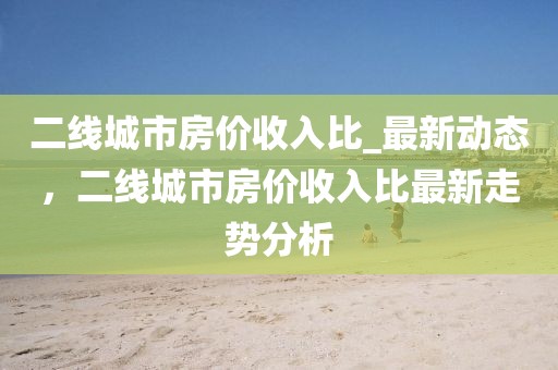 二線城市房價收入比_最新動態(tài)，二線城市房價收入比最新走勢分析