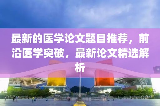 最新的醫(yī)學(xué)論文題目推薦，前沿醫(yī)學(xué)突破，最新論文精選解析