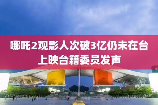 哪吒2觀影人次破3億仍未在臺上映臺籍委員發(fā)聲