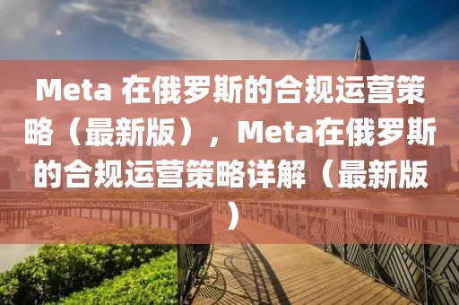 Meta 在俄羅斯的合規(guī)運(yùn)營(yíng)策略（最新版），Meta在俄羅斯的合規(guī)運(yùn)營(yíng)策略詳解（最新版）