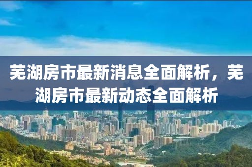 蕪湖房市最新消息全面解析，蕪湖房市最新動(dòng)態(tài)全面解析