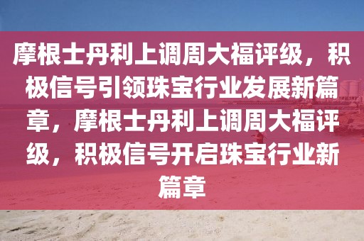 摩根士丹利上調(diào)周大福評級，積極信號引領(lǐng)珠寶行業(yè)發(fā)展新篇章，摩根士丹利上調(diào)周大福評級，積極信號開啟珠寶行業(yè)新篇章