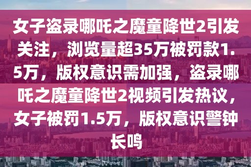 女子盜錄哪吒之魔童降世2引發(fā)關注，瀏覽量超35萬被罰款1.5萬，版權(quán)意識需加強，盜錄哪吒之魔童降世2視頻引發(fā)熱議，女子被罰1.5萬，版權(quán)意識警鐘長鳴