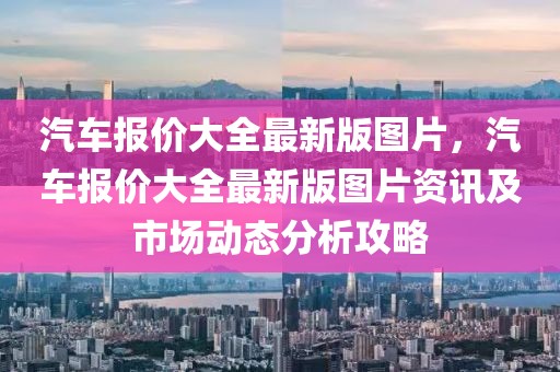 汽車報價大全最新版圖片，汽車報價大全最新版圖片資訊及市場動態(tài)分析攻略