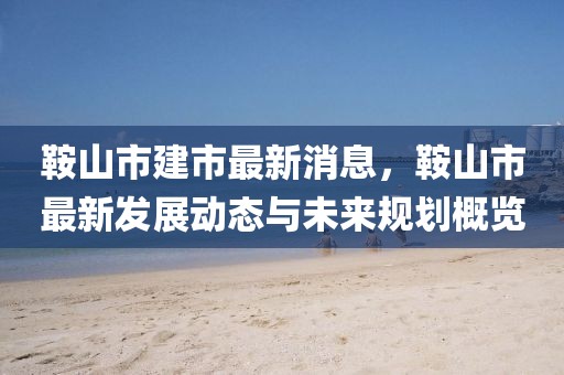 鞍山市建市最新消息，鞍山市最新發(fā)展動(dòng)態(tài)與未來規(guī)劃概覽