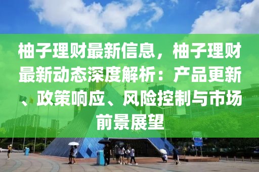 柚子理財(cái)最新信息，柚子理財(cái)最新動(dòng)態(tài)深度解析：產(chǎn)品更新、政策響應(yīng)、風(fēng)險(xiǎn)控制與市場(chǎng)前景展望