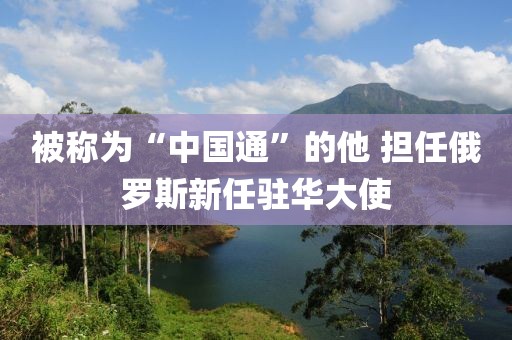 被稱為“中國(guó)通”的他 擔(dān)任俄羅斯新任駐華大使