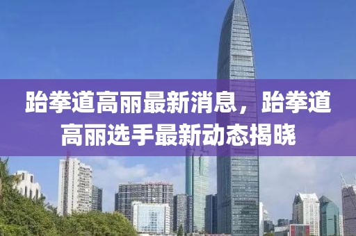跆拳道高麗最新消息，跆拳道高麗選手最新動(dòng)態(tài)揭曉