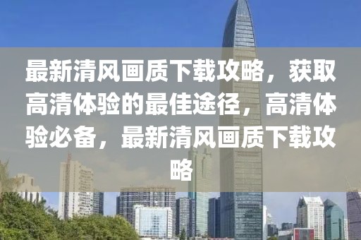 最新清風(fēng)畫質(zhì)下載攻略，獲取高清體驗(yàn)的最佳途徑，高清體驗(yàn)必備，最新清風(fēng)畫質(zhì)下載攻略