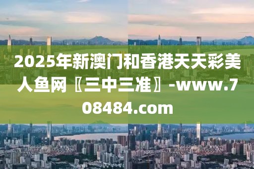 2025年新澳門和香港天天彩美人魚網(wǎng)〖三中三準〗-www.708484.com
