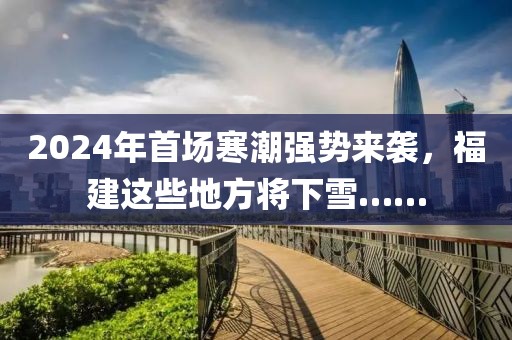 2024年首場寒潮強勢來襲，福建這些地方將下雪……
