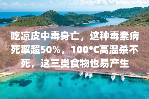 吃涼皮中毒身亡，這種毒素病死率超50%，100℃高溫殺不死，這三類(lèi)食物也易產(chǎn)生