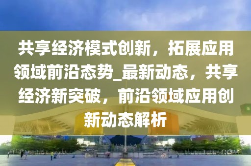 共享經(jīng)濟(jì)模式創(chuàng)新，拓展應(yīng)用領(lǐng)域前沿態(tài)勢(shì)_最新動(dòng)態(tài)，共享經(jīng)濟(jì)新突破，前沿領(lǐng)域應(yīng)用創(chuàng)新動(dòng)態(tài)解析