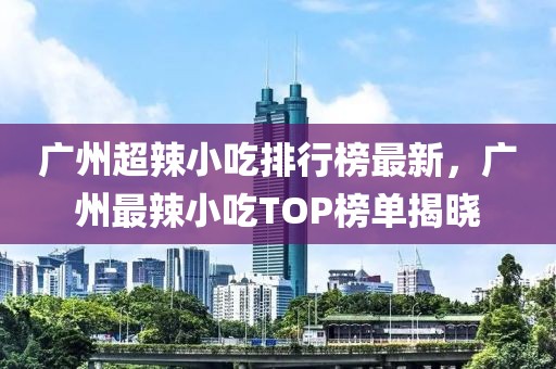 廣州超辣小吃排行榜最新，廣州最辣小吃TOP榜單揭曉