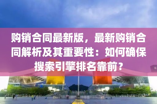 購銷合同最新版，最新購銷合同解析及其重要性：如何確保搜索引擎排名靠前？