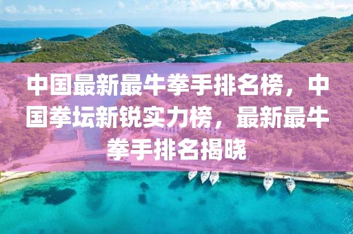 中國最新最牛拳手排名榜，中國拳壇新銳實力榜，最新最牛拳手排名揭曉