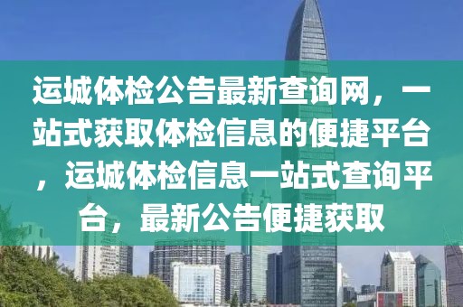 運(yùn)城體檢公告最新查詢網(wǎng)，一站式獲取體檢信息的便捷平臺(tái)，運(yùn)城體檢信息一站式查詢平臺(tái)，最新公告便捷獲取