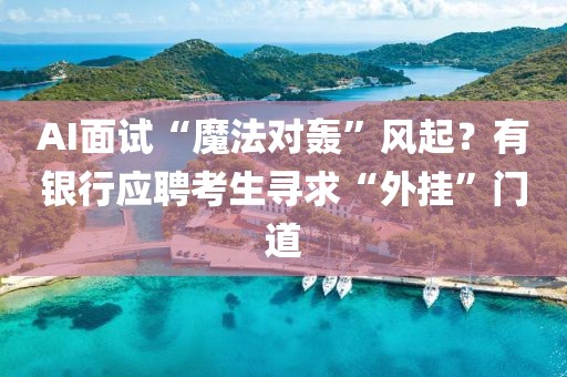 AI面試“魔法對轟”風起？有銀行應聘考生尋求“外掛”門道