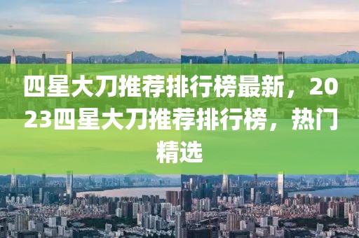 四星大刀推薦排行榜最新，2023四星大刀推薦排行榜，熱門精選