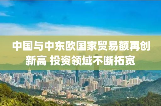 中國與中東歐國家貿(mào)易額再創(chuàng)新高 投資領(lǐng)域不斷拓寬