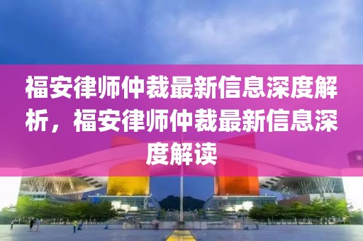 福安律師仲裁最新信息深度解析，福安律師仲裁最新信息深度解讀