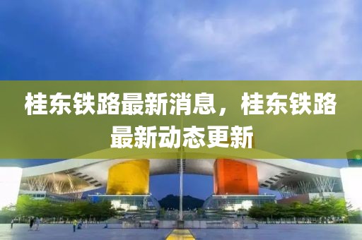 桂東鐵路最新消息，桂東鐵路最新動(dòng)態(tài)更新