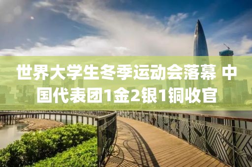 世界大學生冬季運動會落幕 中國代表團1金2銀1銅收官