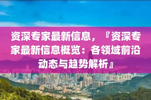 資深專家最新信息，『資深專家最新信息概覽：各領(lǐng)域前沿動(dòng)態(tài)與趨勢(shì)解析』