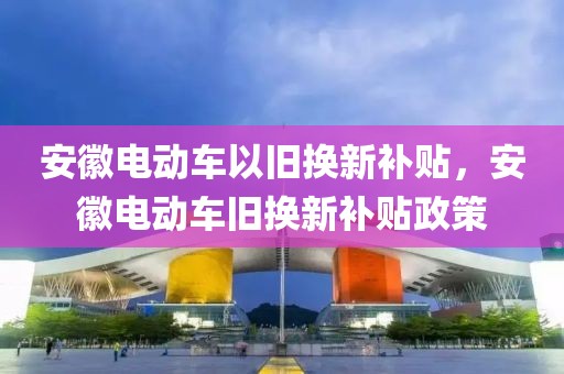 安徽電動車以舊換新補(bǔ)貼，安徽電動車舊換新補(bǔ)貼政策