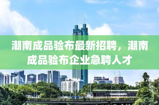 潮南成品驗(yàn)布最新招聘，潮南成品驗(yàn)布企業(yè)急聘人才