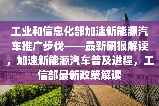 工業(yè)和信息化部加速新能源汽車推廣步伐——最新研報(bào)解讀，加速新能源汽車普及進(jìn)程，工信部最新政策解讀