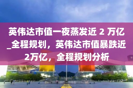 英偉達(dá)市值一夜蒸發(fā)近 2 萬億_全程規(guī)劃，英偉達(dá)市值暴跌近2萬億，全程規(guī)劃分析
