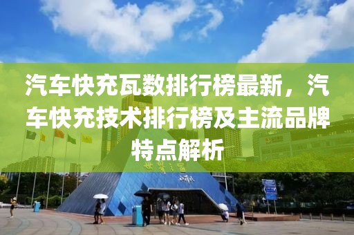汽車快充瓦數排行榜最新，汽車快充技術排行榜及主流品牌特點解析